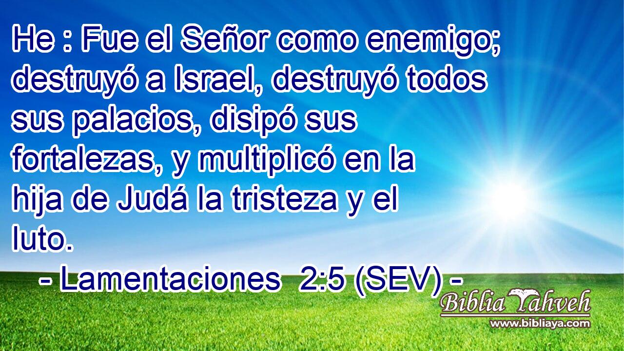 He : Fue el Señor como enemigo; destruyó a Israel, destruyó todos sus palacios, disipó sus fortalezas, y multiplicó en la hija de Judá la tristeza y el luto.