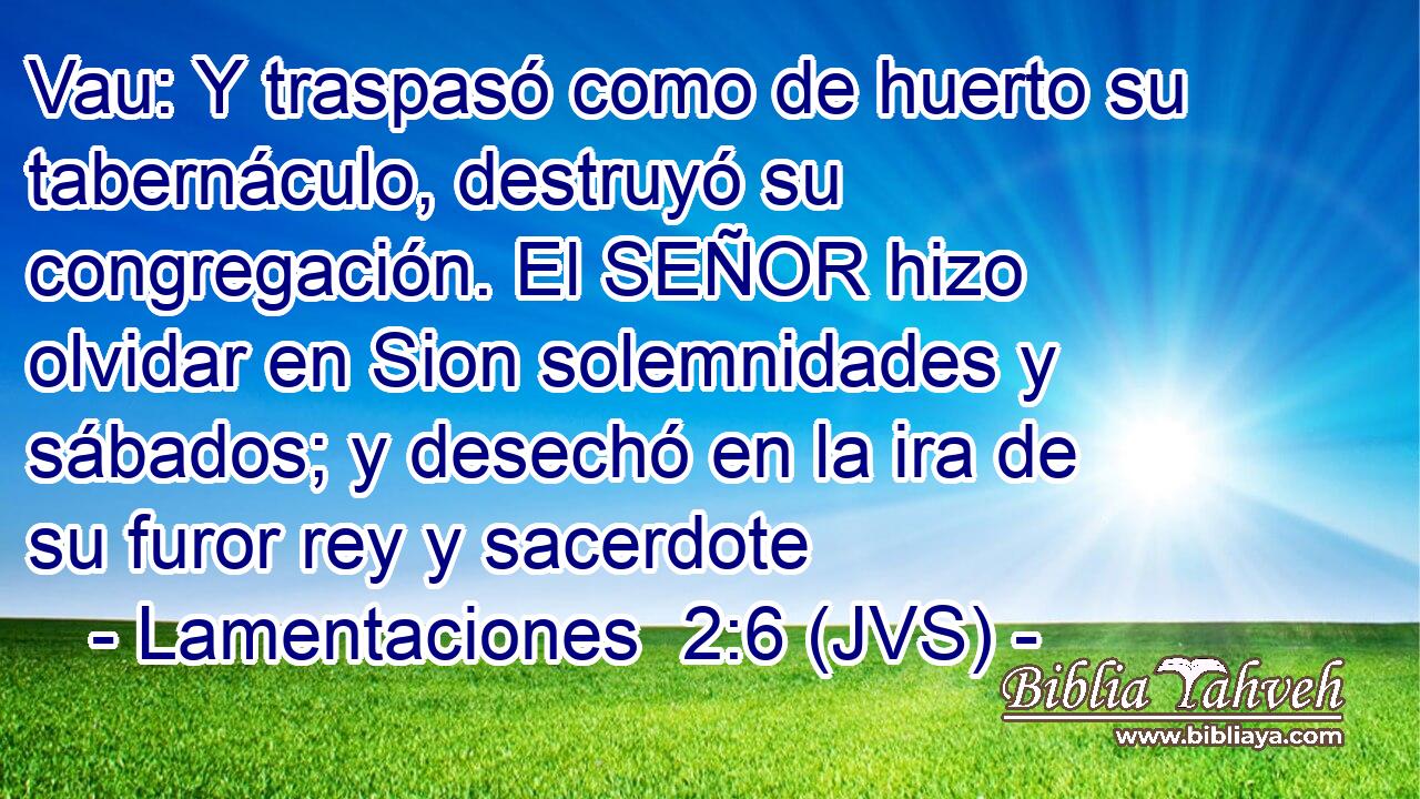 Vau: Y traspasó como de huerto su tabernáculo, destruyó su congregación. El SEÑOR hizo olvidar en Sion solemnidades y sábados; y desechó en la ira de su furor rey y sacerdote