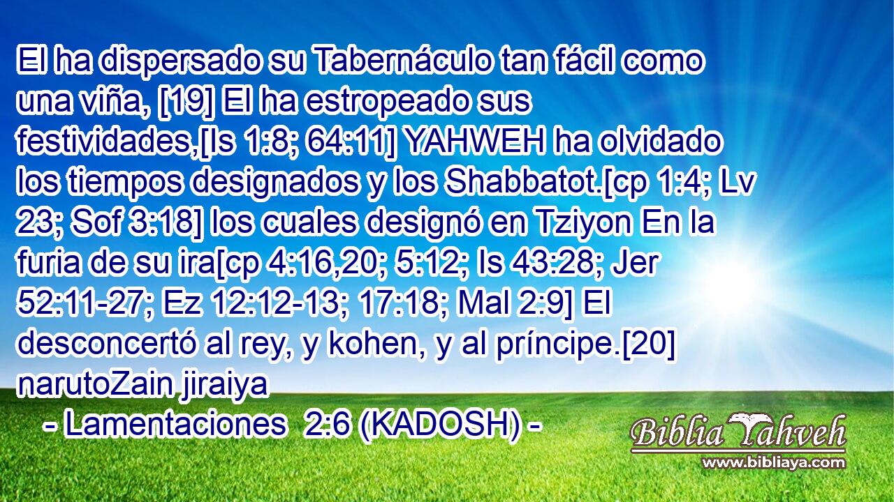  El ha dispersado su Tabernáculo tan fácil como una viña, [19] El ha estropeado sus festividades,[Is 1:8; 64:11] YAHWEH ha olvidado los tiempos designados y los Shabbatot.[cp 1:4; Lv 23; Sof 3:18] los cuales designó en Tziyon En la furia de su ira[cp 4:16,20; 5:12; Is 43:28; Jer 52:11-27; Ez 12:12-13; 17:18; Mal 2:9] El desconcertó al rey, y kohen, y al príncipe.[20] narutoZain jiraiya 