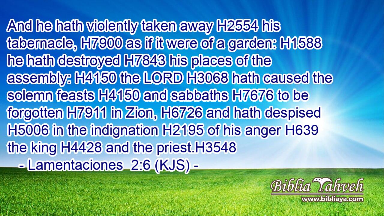 And he hath violently taken away H2554 his tabernacle, H7900 as if it were of a garden: H1588 he hath destroyed H7843 his places of the assembly: H4150 the LORD H3068 hath caused the solemn feasts H4150 and sabbaths H7676 to be forgotten H7911 in Zion, H6726 and hath despised H5006 in the indignation H2195 of his anger H639 the king H4428 and the priest.H3548