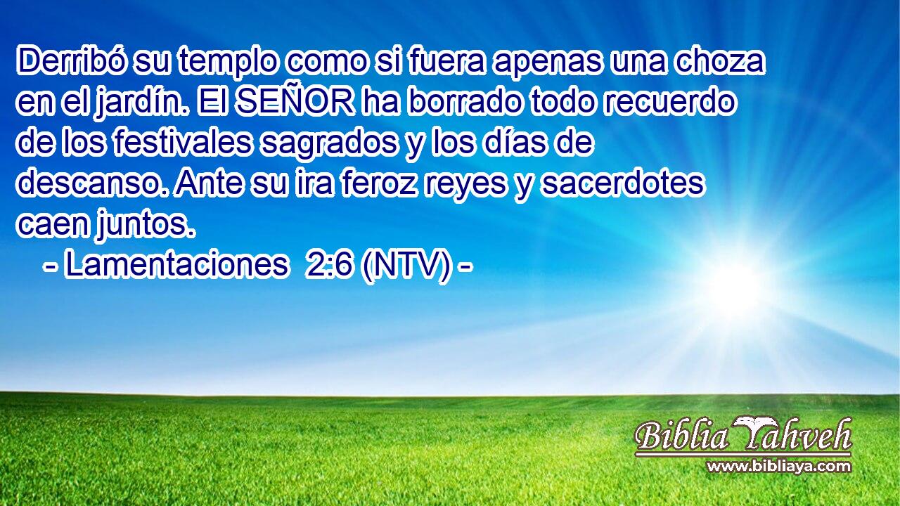 Derribó su templo como si fuera apenas una choza en el jardín. El SEÑOR ha borrado todo recuerdo de los festivales sagrados y los días de descanso. Ante su ira feroz reyes y sacerdotes caen juntos.