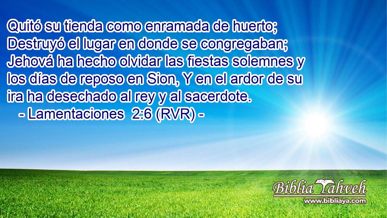 Quitó su tienda como enramada de huerto; Destruyó el lugar en donde se congregaban; Jehová ha hecho olvidar las fiestas solemnes y los días de reposo en Sion, Y en el ardor de su ira ha desechado al rey y al sacerdote.