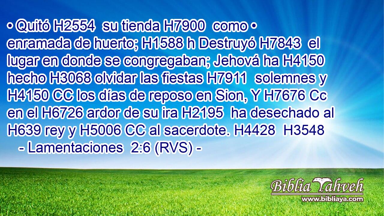 • Quitó H2554  su tienda H7900  como • enramada de huerto; H1588 h Destruyó H7843  el lugar en donde se congregaban; Jehová ha H4150 hecho H3068 olvidar las fiestas H7911  solemnes y H4150 CC los días de reposo en Sion, Y H7676 Cc en el H6726 ardor de su ira H2195  ha desechado al H639 rey y H5006 CC al sacerdote. H4428  H3548 