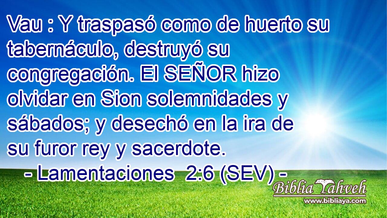 Vau : Y traspasó como de huerto su tabernáculo, destruyó su congregación. El SEÑOR hizo olvidar en Sion solemnidades y sábados; y desechó en la ira de su furor rey y sacerdote.