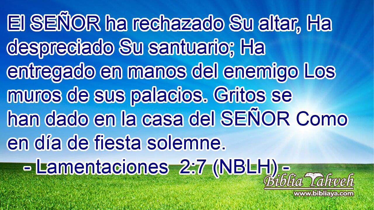  El SEÑOR ha rechazado Su altar, Ha despreciado Su santuario; Ha entregado en manos del enemigo Los muros de sus palacios. Gritos se han dado en la casa del SEÑOR Como en día de fiesta solemne. 