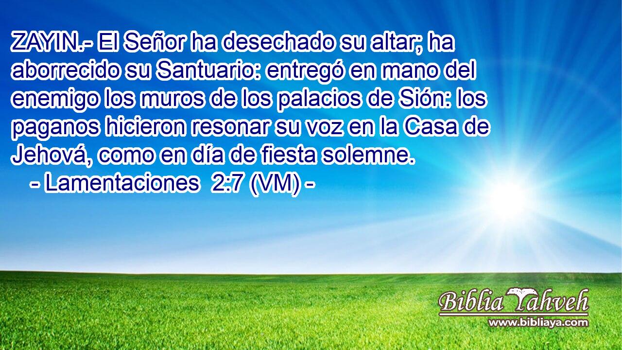  ZAYIN.- El Señor ha desechado su altar; ha aborrecido su Santuario: entregó en mano del enemigo los muros de los palacios de Sión: los paganos hicieron resonar su voz en la Casa de Jehová, como en día de fiesta solemne. 