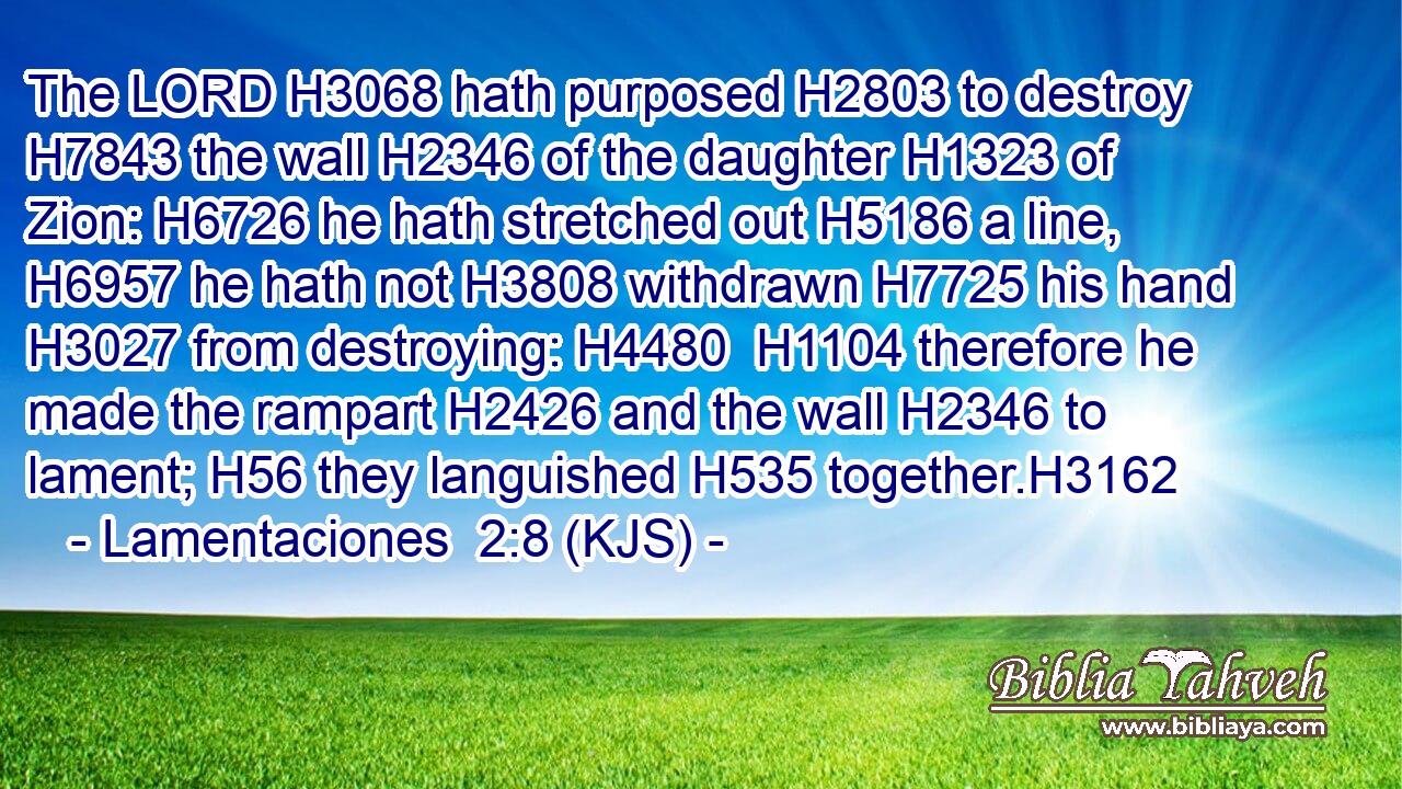 The LORD H3068 hath purposed H2803 to destroy H7843 the wall H2346 of the daughter H1323 of Zion: H6726 he hath stretched out H5186 a line, H6957 he hath not H3808 withdrawn H7725 his hand H3027 from destroying: H4480  H1104 therefore he made the rampart H2426 and the wall H2346 to lament; H56 they languished H535 together.H3162