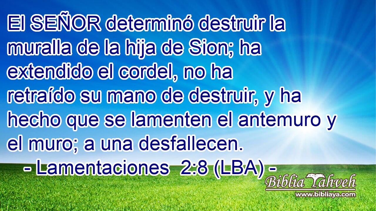 El SEÑOR determinó destruir la muralla de la hija de Sion; ha extendido el cordel, no ha retraído su mano de destruir, y ha hecho que se lamenten el antemuro y el muro; a una desfallecen.