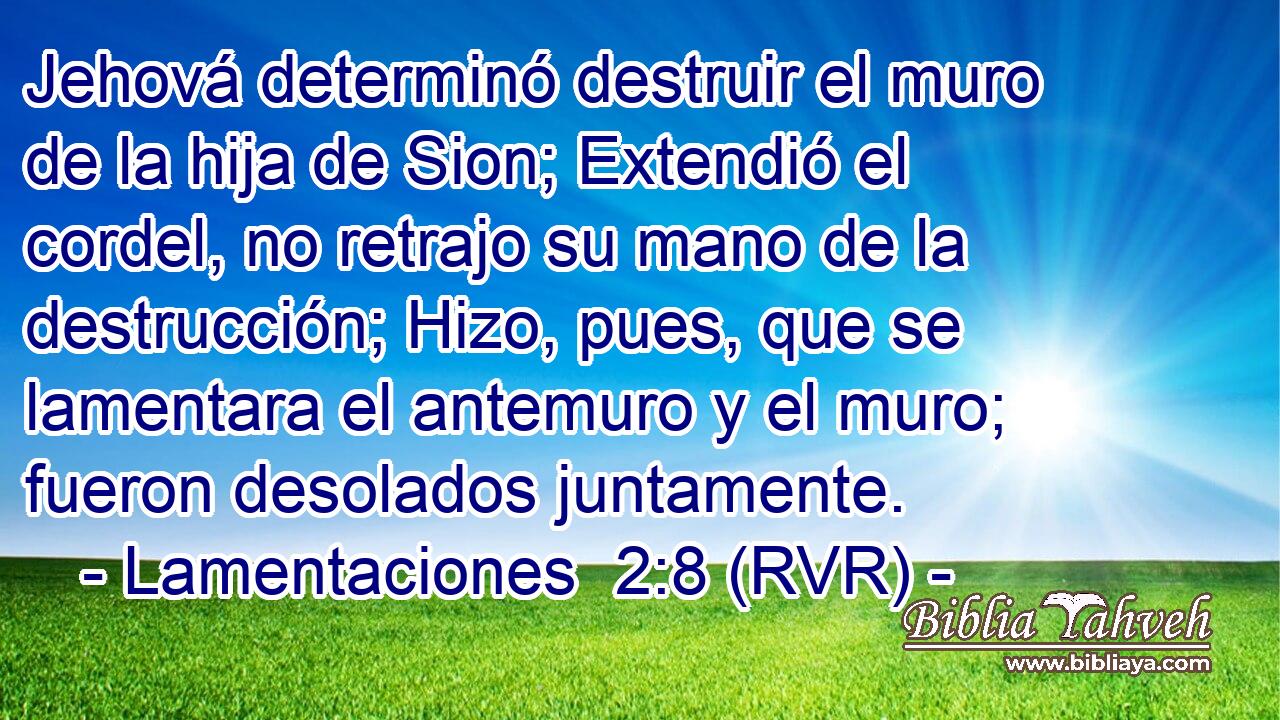 Jehová determinó destruir el muro de la hija de Sion; Extendió el cordel, no retrajo su mano de la destrucción; Hizo, pues, que se lamentara el antemuro y el muro; fueron desolados juntamente.