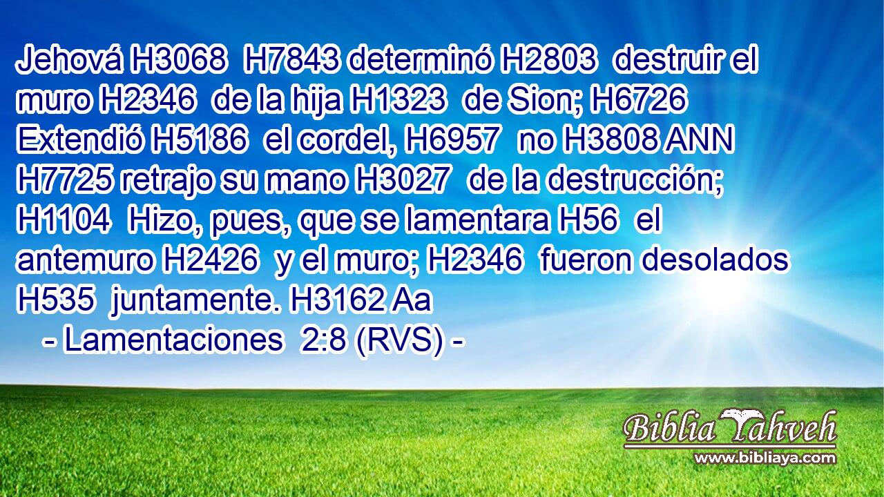Jehová H3068  H7843 determinó H2803  destruir el muro H2346  de la hija H1323  de Sion; H6726  Extendió H5186  el cordel, H6957  no H3808 ANN H7725 retrajo su mano H3027  de la destrucción; H1104  Hizo, pues, que se lamentara H56  el antemuro H2426  y el muro; H2346  fueron desolados H535  juntamente. H3162 Aa 
