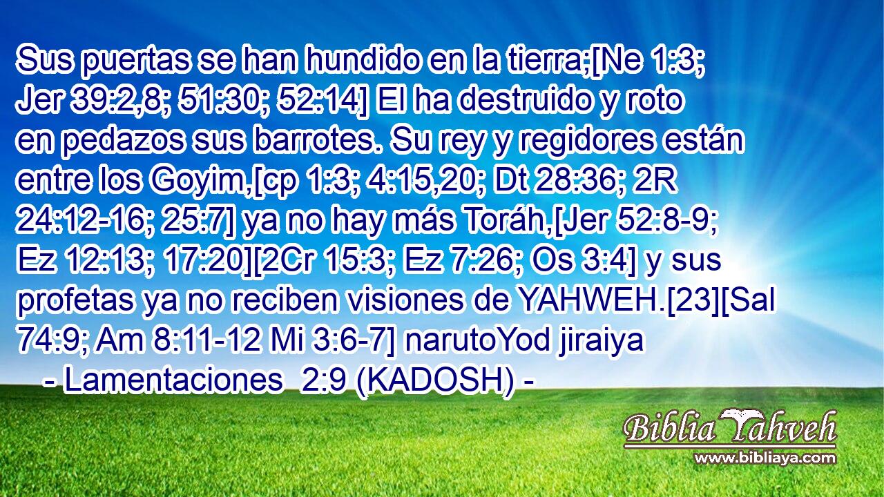  Sus puertas se han hundido en la tierra;[Ne 1:3; Jer 39:2,8; 51:30; 52:14] El ha destruido y roto en pedazos sus barrotes. Su rey y regidores están entre los Goyim,[cp 1:3; 4:15,20; Dt 28:36; 2R 24:12-16; 25:7] ya no hay más Toráh,[Jer 52:8-9; Ez 12:13; 17:20][2Cr 15:3; Ez 7:26; Os 3:4] y sus profetas ya no reciben visiones de YAHWEH.[23][Sal 74:9; Am 8:11-12 Mi 3:6-7] narutoYod jiraiya 