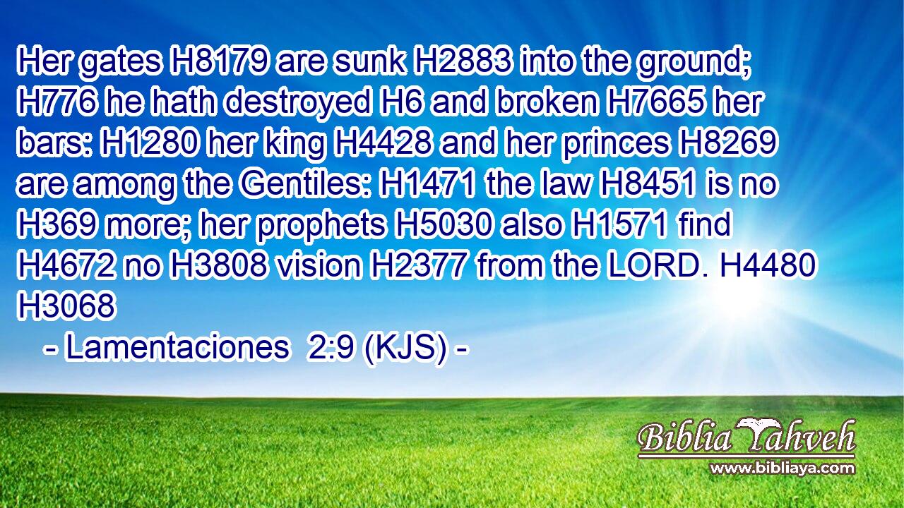 Her gates H8179 are sunk H2883 into the ground; H776 he hath destroyed H6 and broken H7665 her bars: H1280 her king H4428 and her princes H8269 are among the Gentiles: H1471 the law H8451 is no H369 more; her prophets H5030 also H1571 find H4672 no H3808 vision H2377 from the LORD. H4480 H3068