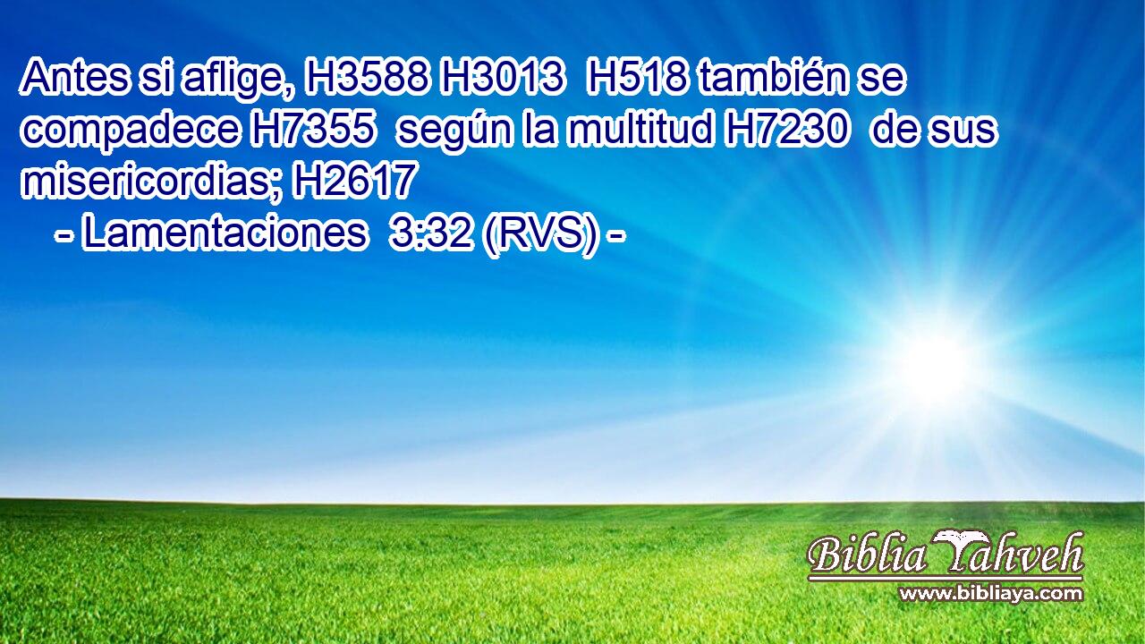 Antes si aflige, H3588 H3013  H518 también se compadece H7355  según la multitud H7230  de sus misericordias; H2617  