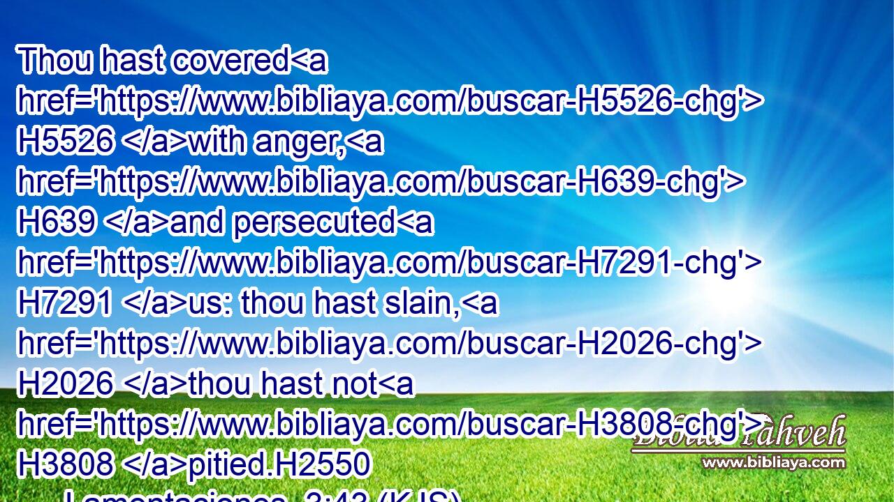 Thou hast covered H5526 with anger, H639 and persecuted H7291 us: thou hast slain, H2026 thou hast not H3808 pitied.H2550