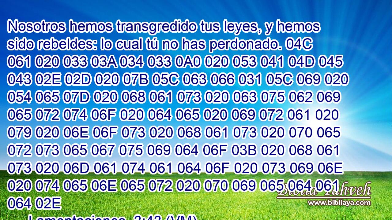  Nosotros hemos transgredido tus leyes, y hemos sido rebeldes: lo cual tú no has perdonado. 04C 061 020 033 03A 034 033 0A0 020 053 041 04D 045 043 02E 02D 020 07B 05C 063 066 031 05C 069 020 054 065 07D 020 068 061 073 020 063 075 062 069 065 072 074 06F 020 064 065 020 069 072 061 020 079 020 06E 06F 073 020 068 061 073 020 070 065 072 073 065 067 075 069 064 06F 03B 020 068 061 073 020 06D 061 074 061 064 06F 020 073 069 06E 020 074 065 06E 065 072 020 070 069 065 064 061 064 02E 
