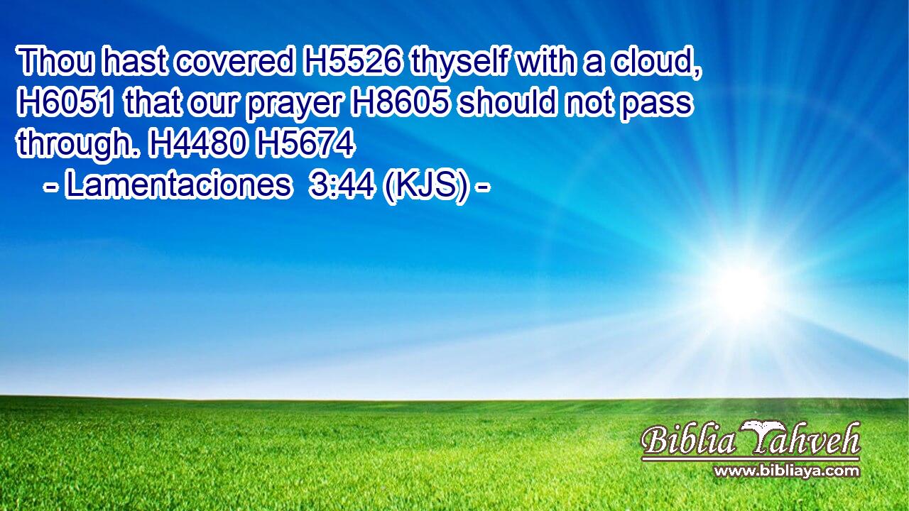 Thou hast covered H5526 thyself with a cloud, H6051 that our prayer H8605 should not pass through. H4480 H5674