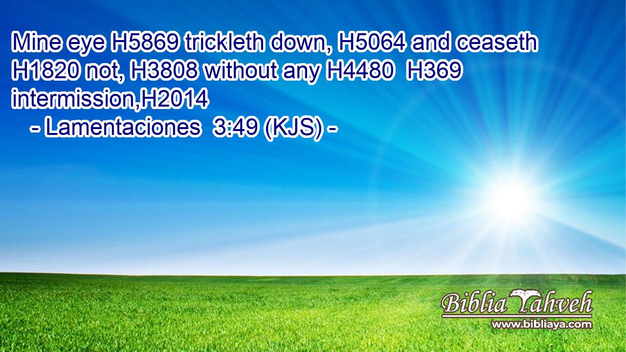 Mine eye H5869 trickleth down, H5064 and ceaseth H1820 not, H3808 without any H4480  H369 intermission,H2014