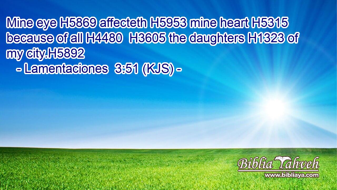 Mine eye H5869 affecteth H5953 mine heart H5315 because of all H4480  H3605 the daughters H1323 of my city.H5892