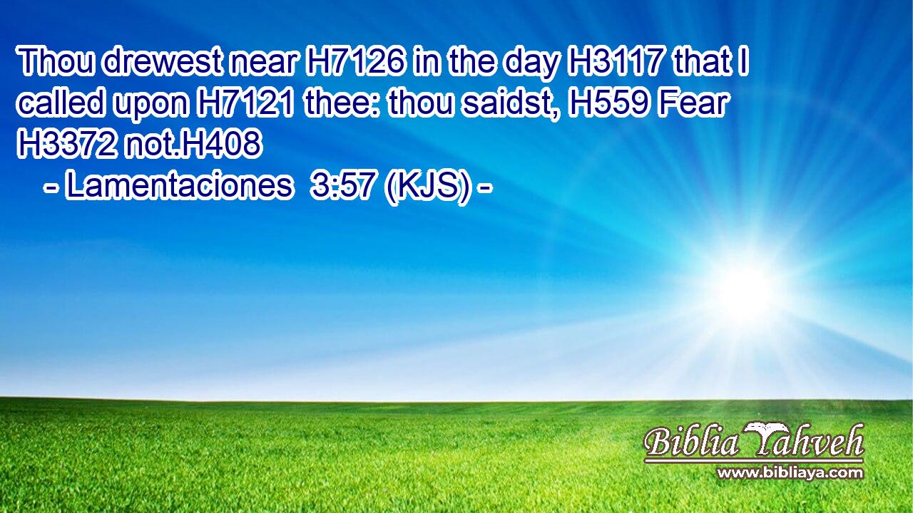 Thou drewest near H7126 in the day H3117 that I called upon H7121 thee: thou saidst, H559 Fear H3372 not.H408