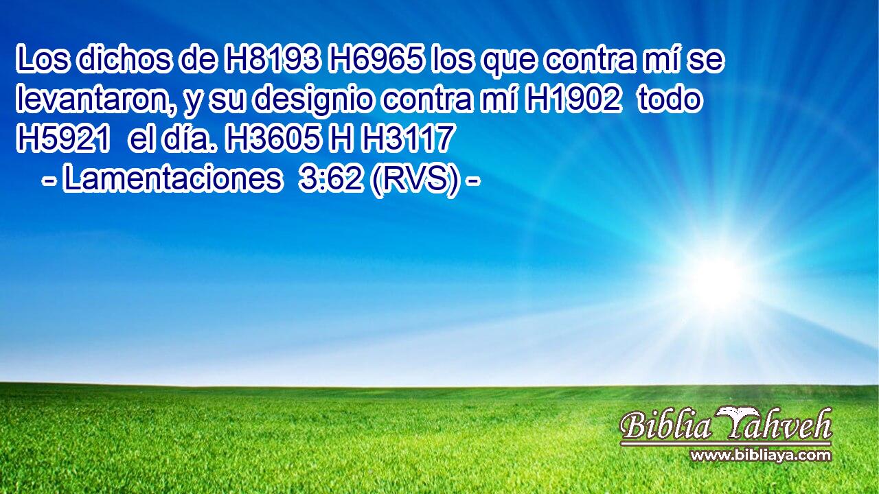 Los dichos de H8193 H6965 los que contra mí se levantaron, y su designio contra mí H1902  todo H5921  el día. H3605 H H3117 