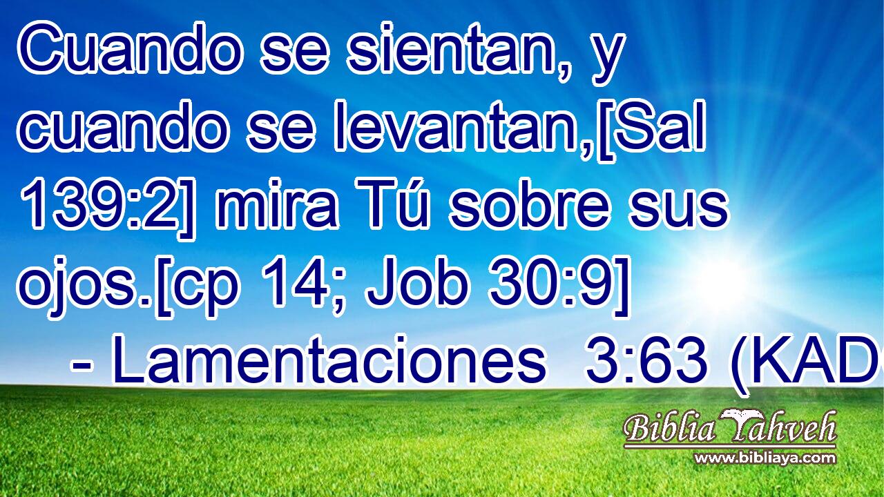  Cuando se sientan, y cuando se levantan,[Sal 139:2] mira Tú sobre sus ojos.[cp 14; Job 30:9] 