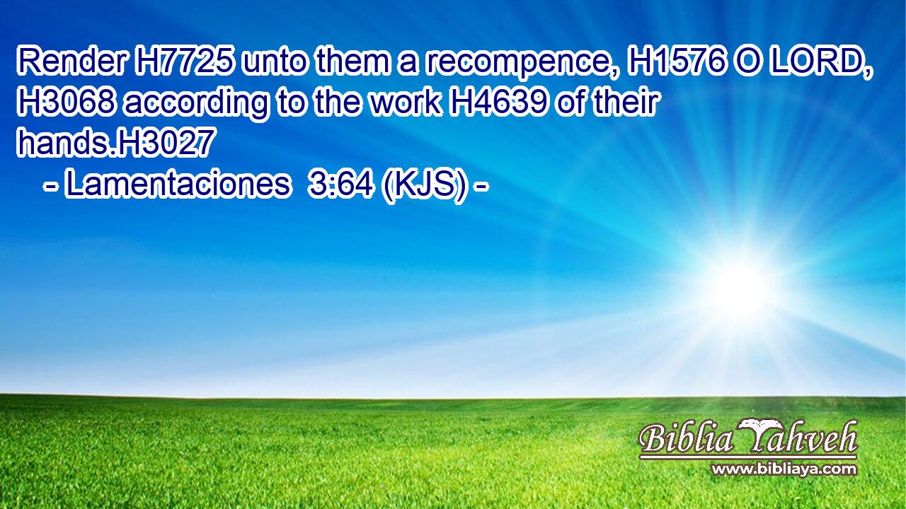 Render H7725 unto them a recompence, H1576 O LORD, H3068 according to the work H4639 of their hands.H3027