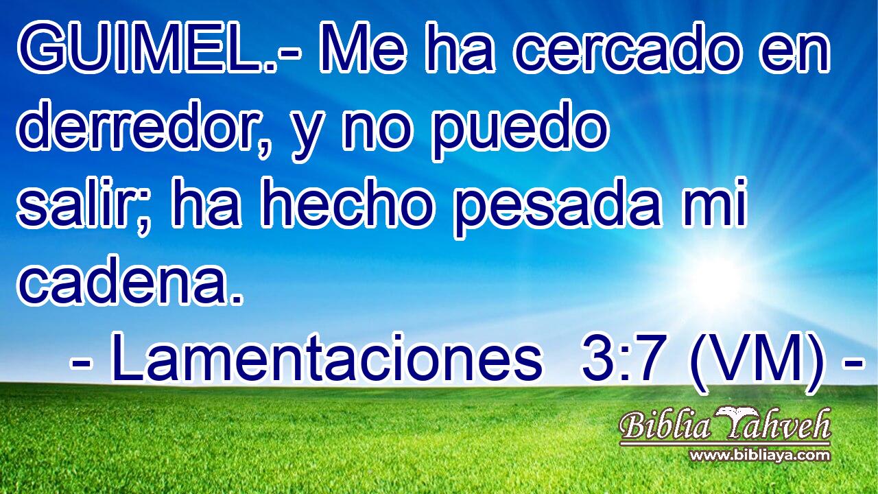  GUIMEL.- Me ha cercado en derredor, y no puedo salir; ha hecho pesada mi cadena. 