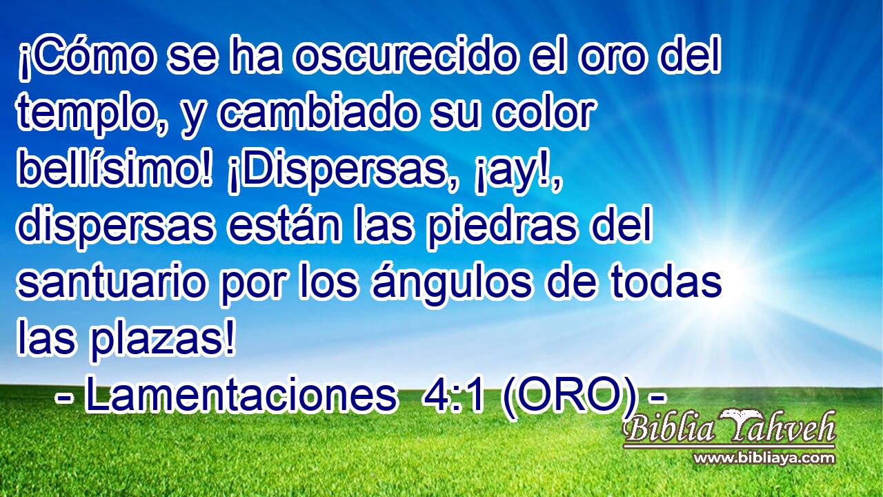  ¡Cómo se ha oscurecido el oro del templo, y cambiado su color bellísimo! ¡Dispersas, ¡ay!, dispersas están las piedras del santuario por los ángulos de todas las plazas! 