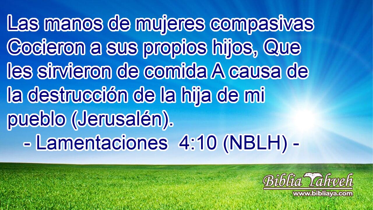  Las manos de mujeres compasivas Cocieron a sus propios hijos, Que les sirvieron de comida A causa de la destrucción de la hija de mi pueblo (Jerusalén). 