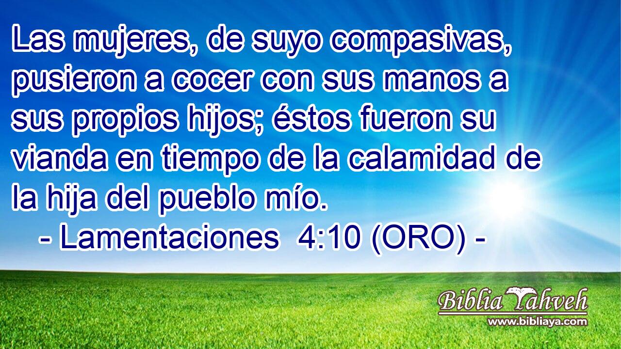  Las mujeres, de suyo compasivas, pusieron a cocer con sus manos a sus propios hijos; éstos fueron su vianda en tiempo de la calamidad de la hija del pueblo mío. 