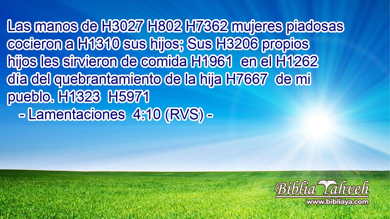 Las manos de H3027 H802 H7362 mujeres piadosas cocieron a H1310 sus hijos; Sus H3206 propios hijos les sirvieron de comida H1961  en el H1262 día del quebrantamiento de la hija H7667  de mi pueblo. H1323  H5971 