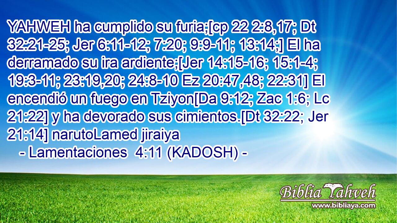 YAHWEH ha cumplido su furia;[cp 22 2:8,17; Dt 32:21-25; Jer 6:11-12; 7:20; 9:9-11; 13:14;] El ha derramado su ira ardiente;[Jer 14:15-16; 15:1-4; 19:3-11; 23:19,20; 24:8-10 Ez 20:47,48; 22:31] El encendió un fuego en Tziyon[Da 9:12; Zac 1:6; Lc 21:22] y ha devorado sus cimientos.[Dt 32:22; Jer 21:14] narutoLamed jiraiya 