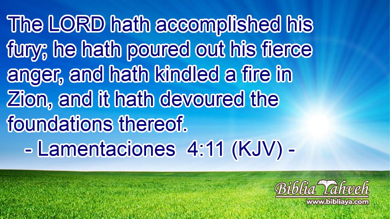 The LORD hath accomplished his fury; he hath poured out his fierce anger, and hath kindled a fire in Zion, and it hath devoured the foundations thereof.