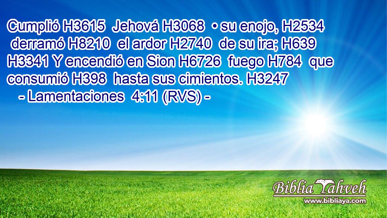 Cumplió H3615  Jehová H3068  • su enojo, H2534  derramó H8210  el ardor H2740  de su ira; H639  H3341 Y encendió en Sion H6726  fuego H784  que consumió H398  hasta sus cimientos. H3247  