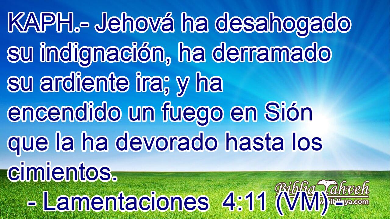  KAPH.- Jehová ha desahogado su indignación, ha derramado su ardiente ira; y ha encendido un fuego en Sión que la ha devorado hasta los cimientos. 