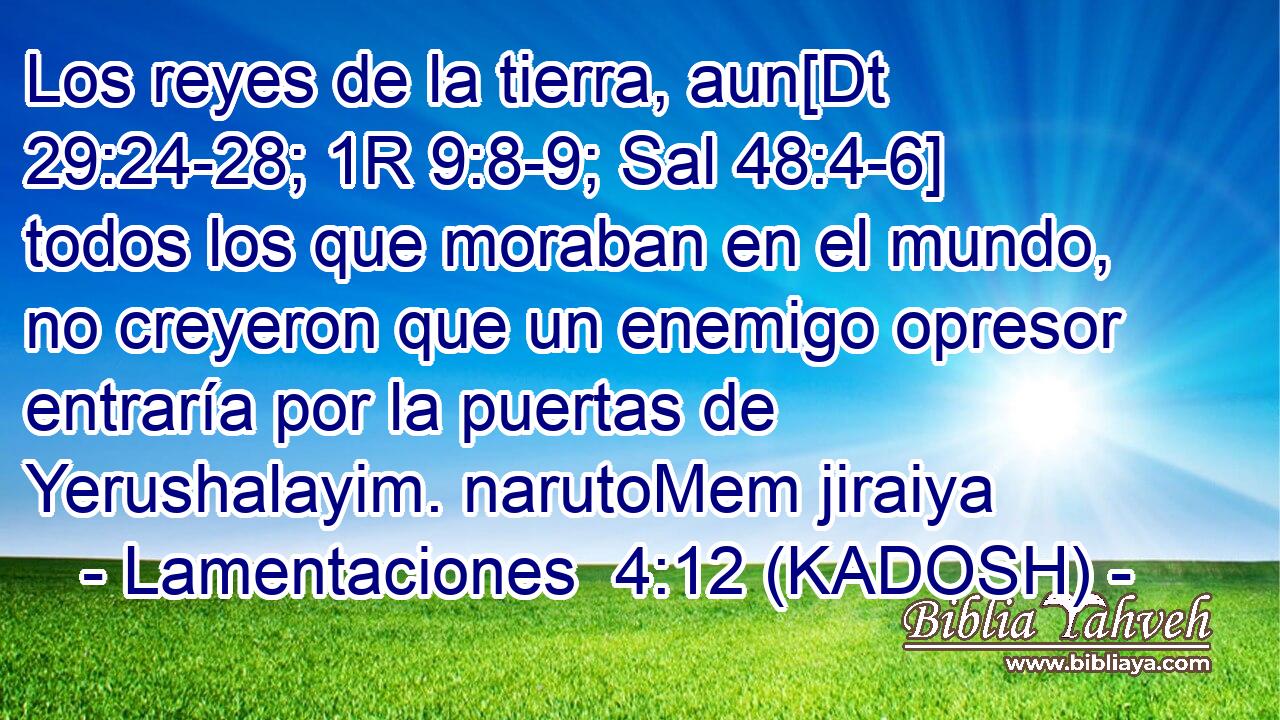  Los reyes de la tierra, aun[Dt 29:24-28; 1R 9:8-9; Sal 48:4-6] todos los que moraban en el mundo, no creyeron que un enemigo opresor entraría por la puertas de Yerushalayim. narutoMem jiraiya 