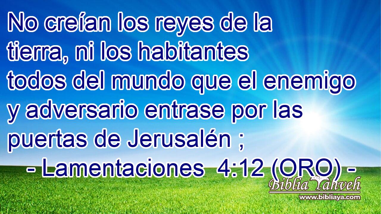  No creían los reyes de la tierra, ni los habitantes todos del mundo que el enemigo y adversario entrase por las puertas de Jerusalén ; 
