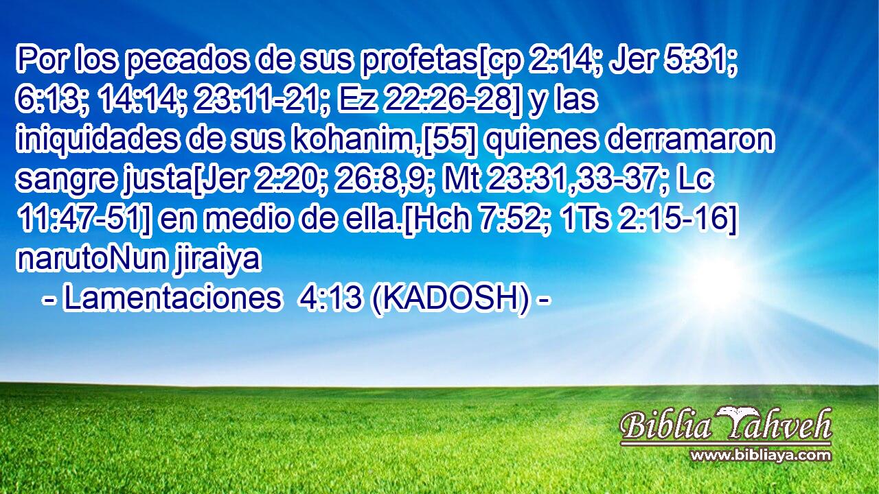  Por los pecados de sus profetas[cp 2:14; Jer 5:31; 6:13; 14:14; 23:11-21; Ez 22:26-28] y las iniquidades de sus kohanim,[55] quienes derramaron sangre justa[Jer 2:20; 26:8,9; Mt 23:31,33-37; Lc 11:47-51] en medio de ella.[Hch 7:52; 1Ts 2:15-16] narutoNun jiraiya 