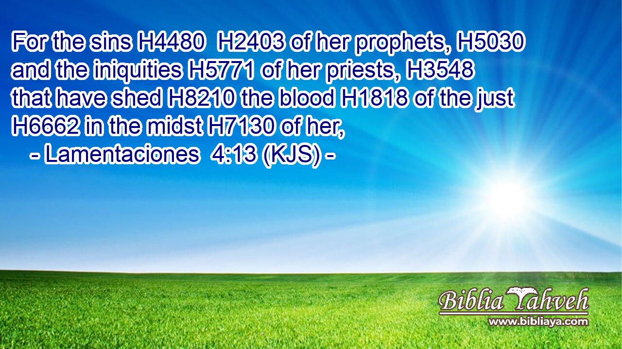 For the sins H4480  H2403 of her prophets, H5030 and the iniquities H5771 of her priests, H3548 that have shed H8210 the blood H1818 of the just H6662 in the midst H7130 of her,