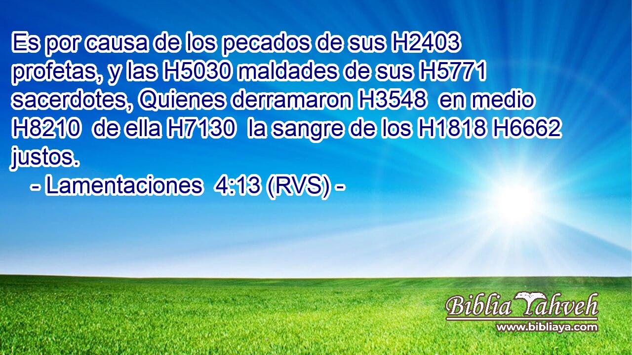 Es por causa de los pecados de sus H2403  profetas, y las H5030 maldades de sus H5771  sacerdotes, Quienes derramaron H3548  en medio H8210  de ella H7130  la sangre de los H1818 H6662 justos. 
