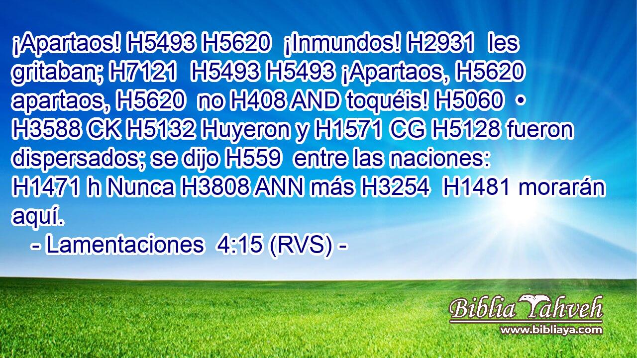 ¡Apartaos! H5493 H5620  ¡Inmundos! H2931  les gritaban; H7121  H5493 H5493 ¡Apartaos, H5620  apartaos, H5620  no H408 AND toquéis! H5060  • H3588 CK H5132 Huyeron y H1571 CG H5128 fueron dispersados; se dijo H559  entre las naciones: H1471 h Nunca H3808 ANN más H3254  H1481 morarán aquí. 