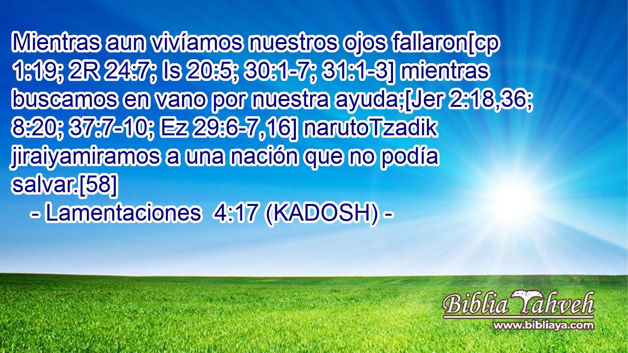  Mientras aun vivíamos nuestros ojos fallaron[cp 1:19; 2R 24:7; Is 20:5; 30:1-7; 31:1-3] mientras buscamos en vano por nuestra ayuda;[Jer 2:18,36; 8:20; 37:7-10; Ez 29:6-7,16] narutoTzadik jiraiyamiramos a una nación que no podía salvar.[58] 