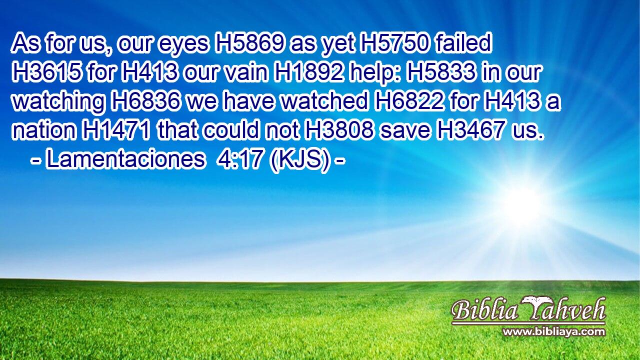 As for us, our eyes H5869 as yet H5750 failed H3615 for H413 our vain H1892 help: H5833 in our watching H6836 we have watched H6822 for H413 a nation H1471 that could not H3808 save H3467 us.