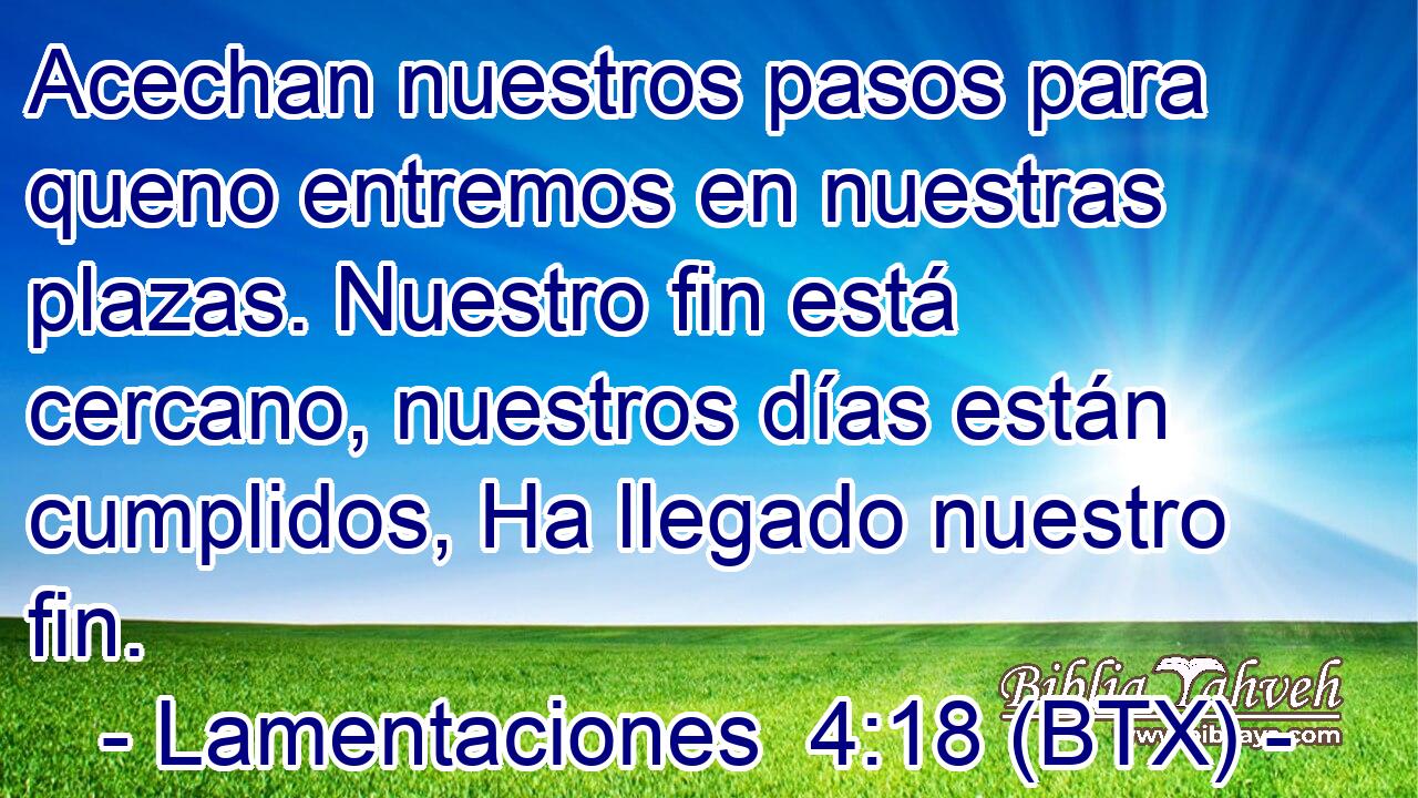 Acechan nuestros pasos para queno entremos en nuestras plazas. Nuestro fin está cercano, nuestros días están cumplidos, Ha llegado nuestro fin.