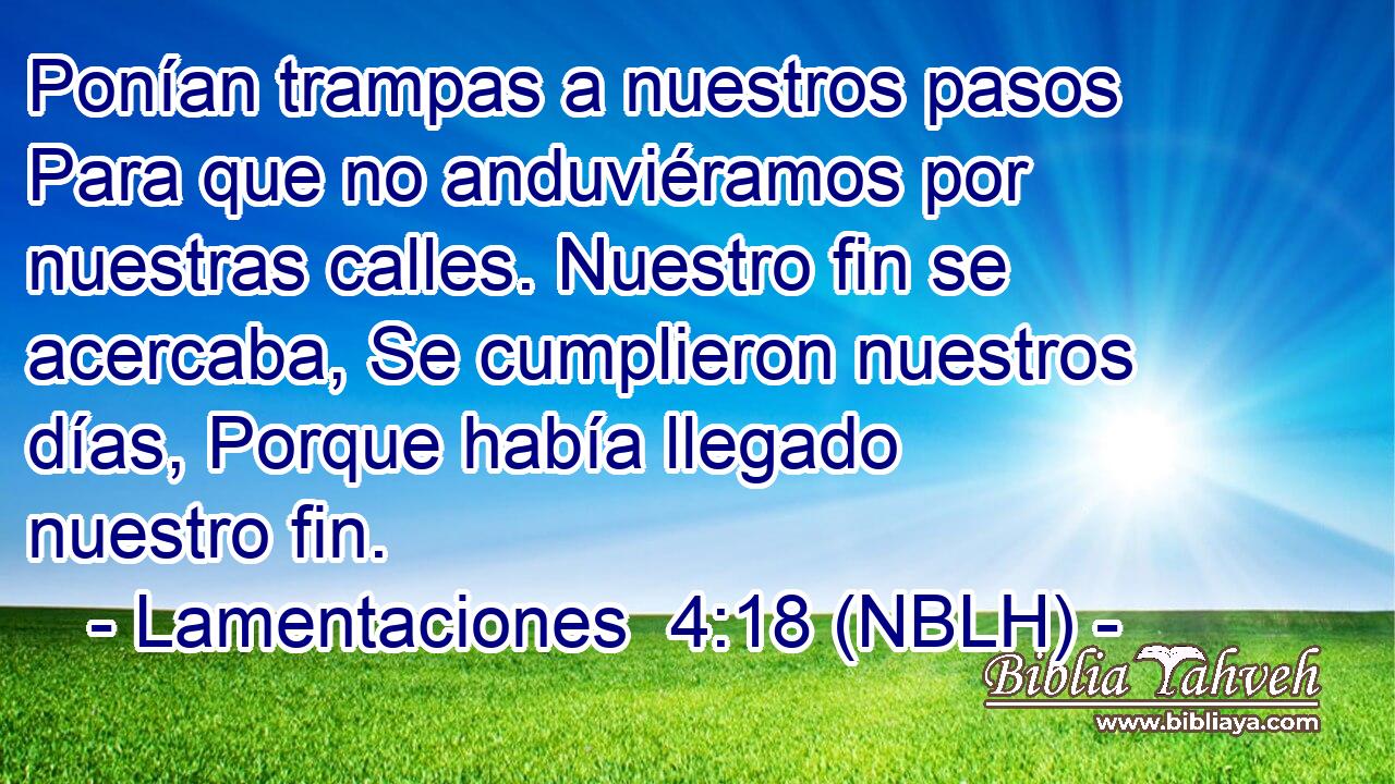  Ponían trampas a nuestros pasos Para que no anduviéramos por nuestras calles. Nuestro fin se acercaba, Se cumplieron nuestros días, Porque había llegado nuestro fin. 