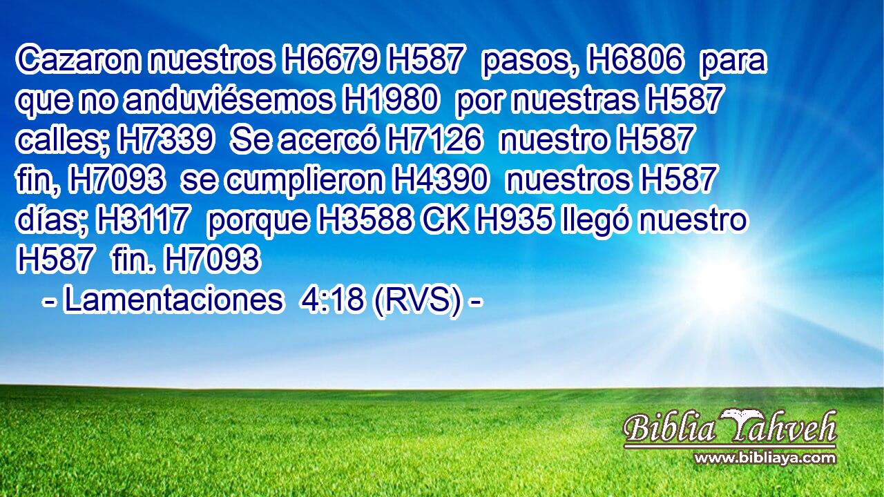 Cazaron nuestros H6679 H587  pasos, H6806  para que no anduviésemos H1980  por nuestras H587  calles; H7339  Se acercó H7126  nuestro H587  fin, H7093  se cumplieron H4390  nuestros H587  días; H3117  porque H3588 CK H935 llegó nuestro H587  fin. H7093  