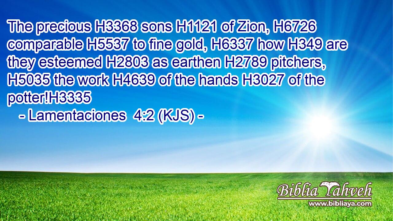 The precious H3368 sons H1121 of Zion, H6726 comparable H5537 to fine gold, H6337 how H349 are they esteemed H2803 as earthen H2789 pitchers, H5035 the work H4639 of the hands H3027 of the potter!H3335