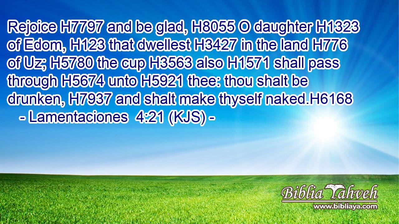 Rejoice H7797 and be glad, H8055 O daughter H1323 of Edom, H123 that dwellest H3427 in the land H776 of Uz; H5780 the cup H3563 also H1571 shall pass through H5674 unto H5921 thee: thou shalt be drunken, H7937 and shalt make thyself naked.H6168