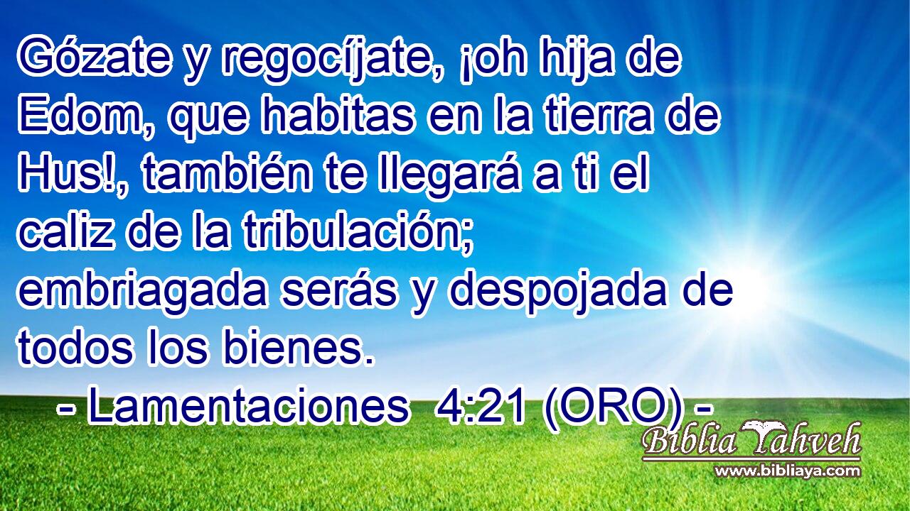  Gózate y regocíjate, ¡oh hija de Edom, que habitas en la tierra de Hus!, también te llegará a ti el caliz de la tribulación; embriagada serás y despojada de todos los bienes. 