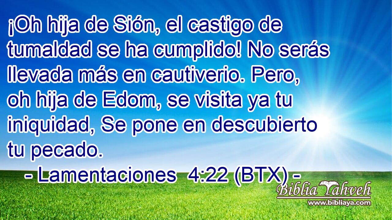 ¡Oh hija de Sión, el castigo de tumaldad se ha cumplido! No serás llevada más en cautiverio. Pero, oh hija de Edom, se visita ya tu iniquidad, Se pone en descubierto tu pecado.